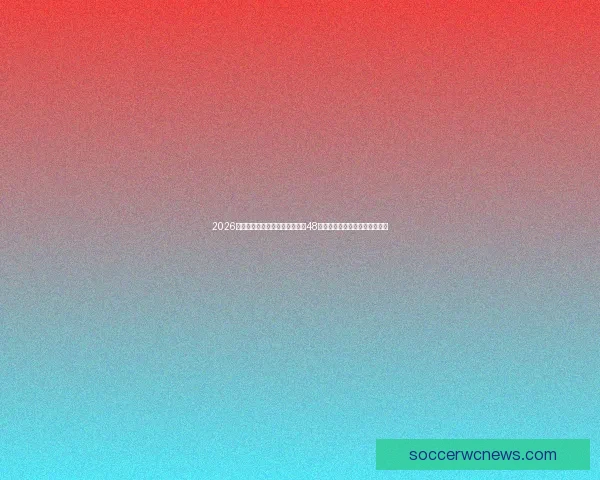 2026世界杯新赛制全面解析：扩军至48队，比赛结构和晋级规则大变革
